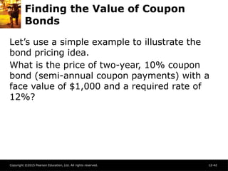 Copyright ©2015 Pearson Education, Ltd. All rights reserved. 12-42
Finding the Value of Coupon
Bonds
Let’s use a simple example to illustrate the
bond pricing idea.
What is the price of two-year, 10% coupon
bond (semi-annual coupon payments) with a
face value of $1,000 and a required rate of
12%?
 