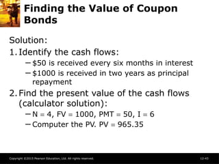 Copyright ©2015 Pearson Education, Ltd. All rights reserved. 12-43
Finding the Value of Coupon
Bonds
Solution:
1.Identify the cash flows:
─ $50 is received every six months in interest
─ $1000 is received in two years as principal
repayment
2.Find the present value of the cash flows
(calculator solution):
─ N = 4, FV = 1000, PMT = 50, I = 6
─ Computer the PV. PV = 965.35
 