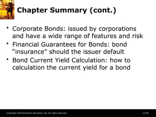 Copyright ©2015 Pearson Education, Ltd. All rights reserved. 12-48
Chapter Summary (cont.)
• Corporate Bonds: issued by corporations
and have a wide range of features and risk
• Financial Guarantees for Bonds: bond
“insurance” should the issuer default
• Bond Current Yield Calculation: how to
calculation the current yield for a bond
 
