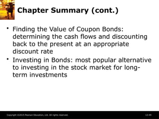 Copyright ©2015 Pearson Education, Ltd. All rights reserved. 12-49
Chapter Summary (cont.)
• Finding the Value of Coupon Bonds:
determining the cash flows and discounting
back to the present at an appropriate
discount rate
• Investing in Bonds: most popular alternative
to investing in the stock market for long-
term investments
 