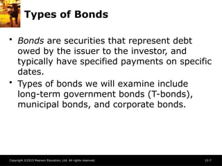 Copyright ©2015 Pearson Education, Ltd. All rights reserved. 12-7
Types of Bonds
• Bonds are securities that represent debt
owed by the issuer to the investor, and
typically have specified payments on specific
dates.
• Types of bonds we will examine include
long-term government bonds (T-bonds),
municipal bonds, and corporate bonds.
 