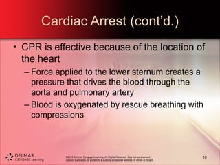 ©2013 Delmar, Cengage Learning. All Rights Reserved. May not be scanned,
copied, duplicated, or posted to a publicly accessible website, in whole or in part.
Cardiac Arrest (cont’d.)
• CPR is effective because of the location of
the heart
– Force applied to the lower sternum creates a
pressure that drives the blood through the
aorta and pulmonary artery
– Blood is oxygenated by rescue breathing with
compressions
10
 