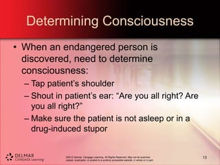 ©2013 Delmar, Cengage Learning. All Rights Reserved. May not be scanned,
copied, duplicated, or posted to a publicly accessible website, in whole or in part.
Determining Consciousness
• When an endangered person is
discovered, need to determine
consciousness:
– Tap patient’s shoulder
– Shout in patient’s ear: “Are you all right? Are
you all right?”
– Make sure the patient is not asleep or in a
drug-induced stupor
13
 