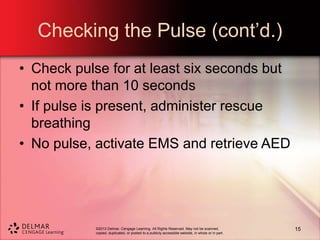 ©2013 Delmar, Cengage Learning. All Rights Reserved. May not be scanned,
copied, duplicated, or posted to a publicly accessible website, in whole or in part.
Checking the Pulse (cont’d.)
• Check pulse for at least six seconds but
not more than 10 seconds
• If pulse is present, administer rescue
breathing
• No pulse, activate EMS and retrieve AED
15
 