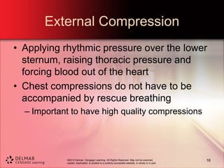 ©2013 Delmar, Cengage Learning. All Rights Reserved. May not be scanned,
copied, duplicated, or posted to a publicly accessible website, in whole or in part.
External Compression
• Applying rhythmic pressure over the lower
sternum, raising thoracic pressure and
forcing blood out of the heart
• Chest compressions do not have to be
accompanied by rescue breathing
– Important to have high quality compressions
16
 