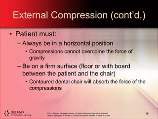 ©2013 Delmar, Cengage Learning. All Rights Reserved. May not be scanned,
copied, duplicated, or posted to a publicly accessible website, in whole or in part.
External Compression (cont’d.)
• Patient must:
– Always be in a horizontal position
• Compressions cannot overcome the force of
gravity
– Be on a firm surface (floor or with board
between the patient and the chair)
• Contoured dental chair will absorb the force of the
compressions
18
 