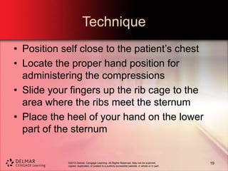©2013 Delmar, Cengage Learning. All Rights Reserved. May not be scanned,
copied, duplicated, or posted to a publicly accessible website, in whole or in part.
Technique
• Position self close to the patient’s chest
• Locate the proper hand position for
administering the compressions
• Slide your fingers up the rib cage to the
area where the ribs meet the sternum
• Place the heel of your hand on the lower
part of the sternum
19
 