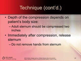©2013 Delmar, Cengage Learning. All Rights Reserved. May not be scanned,
copied, duplicated, or posted to a publicly accessible website, in whole or in part.
Technique (cont’d.)
• Depth of the compression depends on
patient’s body size:
– Adult sternum should be compressed two
inches
• Immediately after compression, release
sternum
– Do not remove hands from sternum
21
 