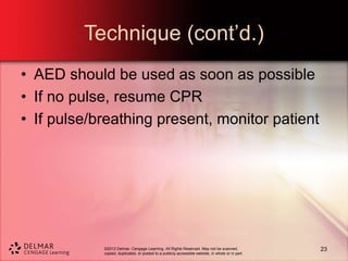 ©2013 Delmar, Cengage Learning. All Rights Reserved. May not be scanned,
copied, duplicated, or posted to a publicly accessible website, in whole or in part.
Technique (cont’d.)
• AED should be used as soon as possible
• If no pulse, resume CPR
• If pulse/breathing present, monitor patient
23
 