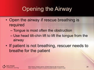 ©2013 Delmar, Cengage Learning. All Rights Reserved. May not be scanned,
copied, duplicated, or posted to a publicly accessible website, in whole or in part.
Opening the Airway
• Open the airway if rescue breathing is
required
– Tongue is most often the obstruction
– Use head tilt-chin lift to lift the tongue from the
airway
• If patient is not breathing, rescuer needs to
breathe for the patient
24
 