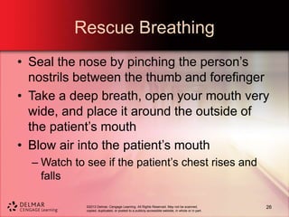 ©2013 Delmar, Cengage Learning. All Rights Reserved. May not be scanned,
copied, duplicated, or posted to a publicly accessible website, in whole or in part.
Rescue Breathing
• Seal the nose by pinching the person’s
nostrils between the thumb and forefinger
• Take a deep breath, open your mouth very
wide, and place it around the outside of
the patient’s mouth
• Blow air into the patient’s mouth
– Watch to see if the patient’s chest rises and
falls
26
 