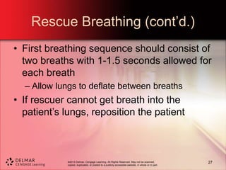 ©2013 Delmar, Cengage Learning. All Rights Reserved. May not be scanned,
copied, duplicated, or posted to a publicly accessible website, in whole or in part.
Rescue Breathing (cont’d.)
• First breathing sequence should consist of
two breaths with 1-1.5 seconds allowed for
each breath
– Allow lungs to deflate between breaths
• If rescuer cannot get breath into the
patient’s lungs, reposition the patient
27
 