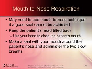 ©2013 Delmar, Cengage Learning. All Rights Reserved. May not be scanned,
copied, duplicated, or posted to a publicly accessible website, in whole or in part.
Mouth-to-Nose Respiration
• May need to use mouth-to-nose technique
if a good seal cannot be achieved
• Keep the patient’s head tilted back
– Use your hand to close the patient’s mouth
• Make a seal with your mouth around the
patient’s nose and administer the two slow
breaths
28
 