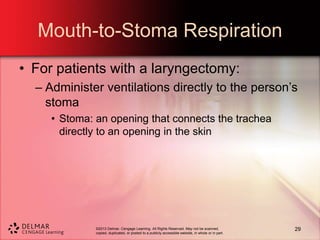 ©2013 Delmar, Cengage Learning. All Rights Reserved. May not be scanned,
copied, duplicated, or posted to a publicly accessible website, in whole or in part.
Mouth-to-Stoma Respiration
• For patients with a laryngectomy:
– Administer ventilations directly to the person’s
stoma
• Stoma: an opening that connects the trachea
directly to an opening in the skin
29
 