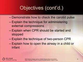 ©2013 Delmar, Cengage Learning. All Rights Reserved. May not be scanned,
copied, duplicated, or posted to a publicly accessible website, in whole or in part.
Objectives (cont’d.)
– Demonstrate how to check the carotid pulse
– Explain the technique for administering
external compressions
– Explain when CPR should be started and
stopped
– Explain the technique of two-person CPR
– Explain how to open the airway in a child or
infant
3
 