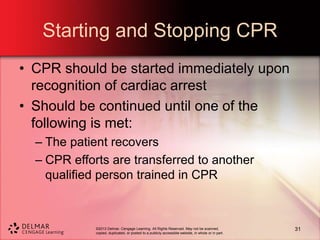 ©2013 Delmar, Cengage Learning. All Rights Reserved. May not be scanned,
copied, duplicated, or posted to a publicly accessible website, in whole or in part.
Starting and Stopping CPR
• CPR should be started immediately upon
recognition of cardiac arrest
• Should be continued until one of the
following is met:
– The patient recovers
– CPR efforts are transferred to another
qualified person trained in CPR
31
 