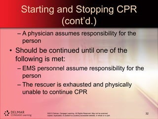 ©2013 Delmar, Cengage Learning. All Rights Reserved. May not be scanned,
copied, duplicated, or posted to a publicly accessible website, in whole or in part.
Starting and Stopping CPR
(cont’d.)
– A physician assumes responsibility for the
person
• Should be continued until one of the
following is met:
– EMS personnel assume responsibility for the
person
– The rescuer is exhausted and physically
unable to continue CPR
32
 
