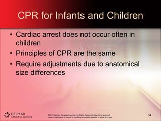 ©2013 Delmar, Cengage Learning. All Rights Reserved. May not be scanned,
copied, duplicated, or posted to a publicly accessible website, in whole or in part.
CPR for Infants and Children
• Cardiac arrest does not occur often in
children
• Principles of CPR are the same
• Require adjustments due to anatomical
size differences
34
 