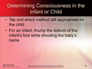 ©2013 Delmar, Cengage Learning. All Rights Reserved. May not be scanned,
copied, duplicated, or posted to a publicly accessible website, in whole or in part.
Determining Consciousness in the
Infant or Child
• Tap and shout method still appropriate for
the child
• For an infant, thump the bottom of the
infant’s foot while shouting the baby’s
name
36
 