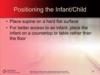 ©2013 Delmar, Cengage Learning. All Rights Reserved. May not be scanned,
copied, duplicated, or posted to a publicly accessible website, in whole or in part.
Positioning the Infant/Child
• Place supine on a hard flat surface
• For better access to an infant, place the
infant on a countertop or table rather than
the floor
37
 