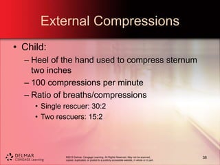 ©2013 Delmar, Cengage Learning. All Rights Reserved. May not be scanned,
copied, duplicated, or posted to a publicly accessible website, in whole or in part.
External Compressions
• Child:
– Heel of the hand used to compress sternum
two inches
– 100 compressions per minute
– Ratio of breaths/compressions
• Single rescuer: 30:2
• Two rescuers: 15:2
38
 