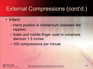 ©2013 Delmar, Cengage Learning. All Rights Reserved. May not be scanned,
copied, duplicated, or posted to a publicly accessible website, in whole or in part.
External Compressions (cont’d.)
• Infant:
– Hand position is midsternum (between the
nipples)
– Index and middle finger used to compress
sternum 1.5 inches
– 100 compressions per minute
39
 
