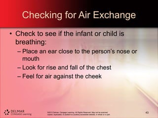 ©2013 Delmar, Cengage Learning. All Rights Reserved. May not be scanned,
copied, duplicated, or posted to a publicly accessible website, in whole or in part.
Checking for Air Exchange
• Check to see if the infant or child is
breathing:
– Place an ear close to the person’s nose or
mouth
– Look for rise and fall of the chest
– Feel for air against the cheek
43
 