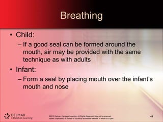 ©2013 Delmar, Cengage Learning. All Rights Reserved. May not be scanned,
copied, duplicated, or posted to a publicly accessible website, in whole or in part.
Breathing
• Child:
– If a good seal can be formed around the
mouth, air may be provided with the same
technique as with adults
• Infant:
– Form a seal by placing mouth over the infant’s
mouth and nose
44
 