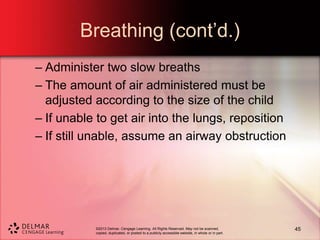 ©2013 Delmar, Cengage Learning. All Rights Reserved. May not be scanned,
copied, duplicated, or posted to a publicly accessible website, in whole or in part.
Breathing (cont’d.)
– Administer two slow breaths
– The amount of air administered must be
adjusted according to the size of the child
– If unable to get air into the lungs, reposition
– If still unable, assume an airway obstruction
45
 