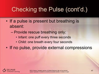 ©2013 Delmar, Cengage Learning. All Rights Reserved. May not be scanned,
copied, duplicated, or posted to a publicly accessible website, in whole or in part.
Checking the Pulse (cont’d.)
• If a pulse is present but breathing is
absent:
– Provide rescue breathing only:
• Infant: one puff every three seconds
• Child: one breath every four seconds
• If no pulse, provide external compressions
47
 