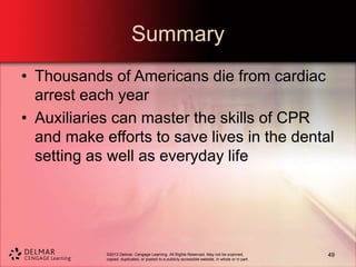 ©2013 Delmar, Cengage Learning. All Rights Reserved. May not be scanned,
copied, duplicated, or posted to a publicly accessible website, in whole or in part.
Summary
• Thousands of Americans die from cardiac
arrest each year
• Auxiliaries can master the skills of CPR
and make efforts to save lives in the dental
setting as well as everyday life
49
 