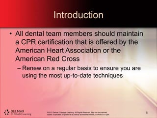 ©2013 Delmar, Cengage Learning. All Rights Reserved. May not be scanned,
copied, duplicated, or posted to a publicly accessible website, in whole or in part.
Introduction
• All dental team members should maintain
a CPR certification that is offered by the
American Heart Association or the
American Red Cross
– Renew on a regular basis to ensure you are
using the most up-to-date techniques
5
 