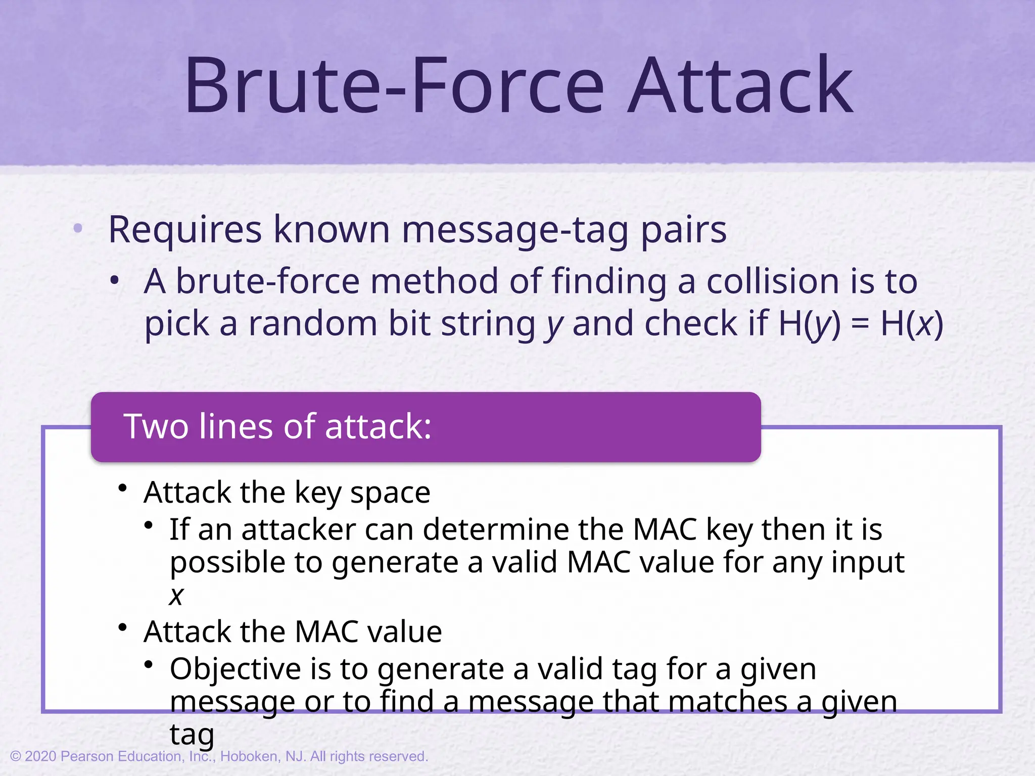 Brute-Force Attack
• Requires known message-tag pairs
• A brute-force method of finding a collision is to
pick a random bit string y and check if H(y) = H(x)
• Attack the key space
• If an attacker can determine the MAC key then it is
possible to generate a valid MAC value for any input
x
• Attack the MAC value
• Objective is to generate a valid tag for a given
message or to find a message that matches a given
tag
Two lines of attack:
© 2020 Pearson Education, Inc., Hoboken, NJ. All rights reserved.
 