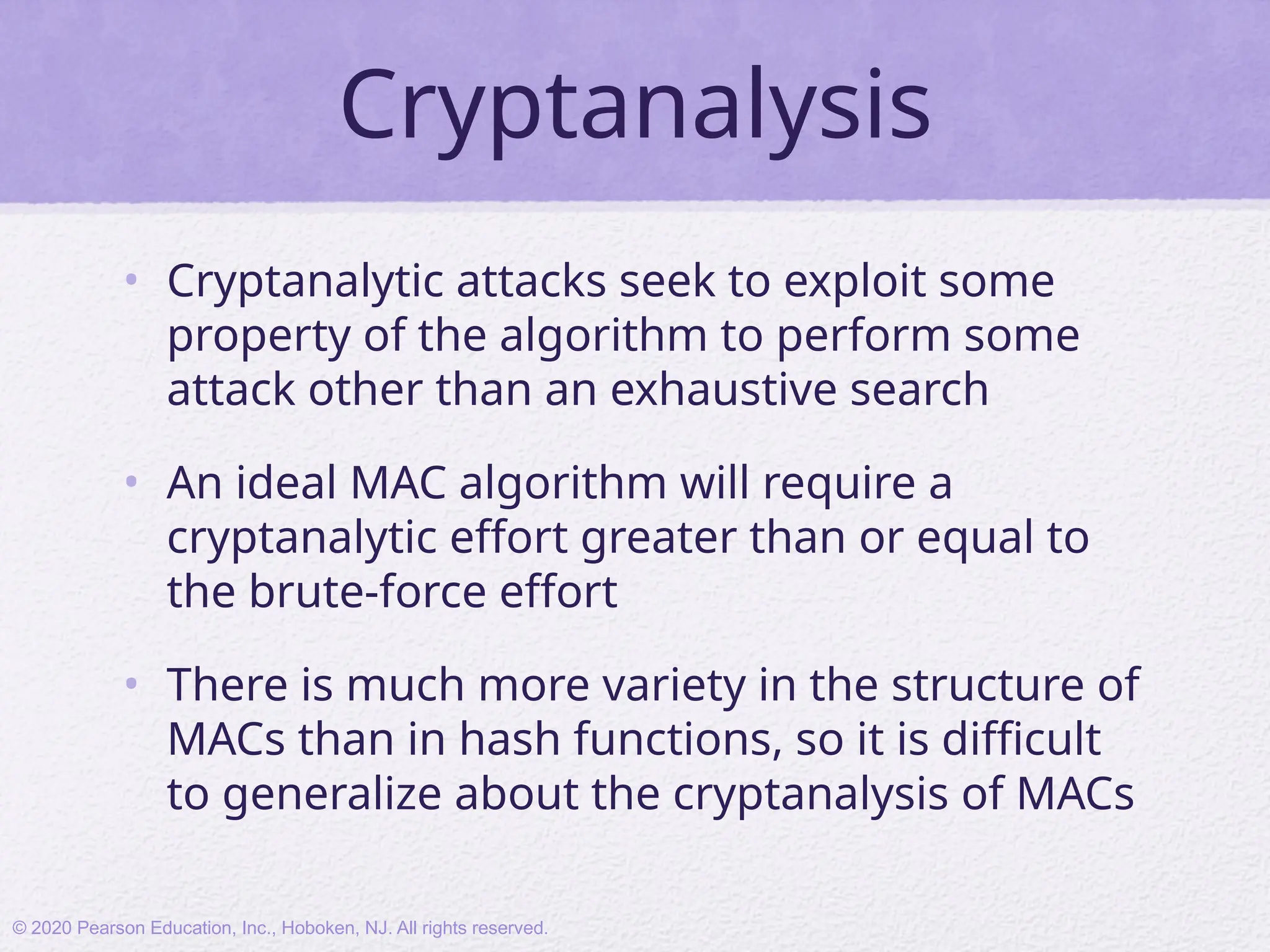 Cryptanalysis
• Cryptanalytic attacks seek to exploit some
property of the algorithm to perform some
attack other than an exhaustive search
• An ideal MAC algorithm will require a
cryptanalytic effort greater than or equal to
the brute-force effort
• There is much more variety in the structure of
MACs than in hash functions, so it is difficult
to generalize about the cryptanalysis of MACs
© 2020 Pearson Education, Inc., Hoboken, NJ. All rights reserved.
 