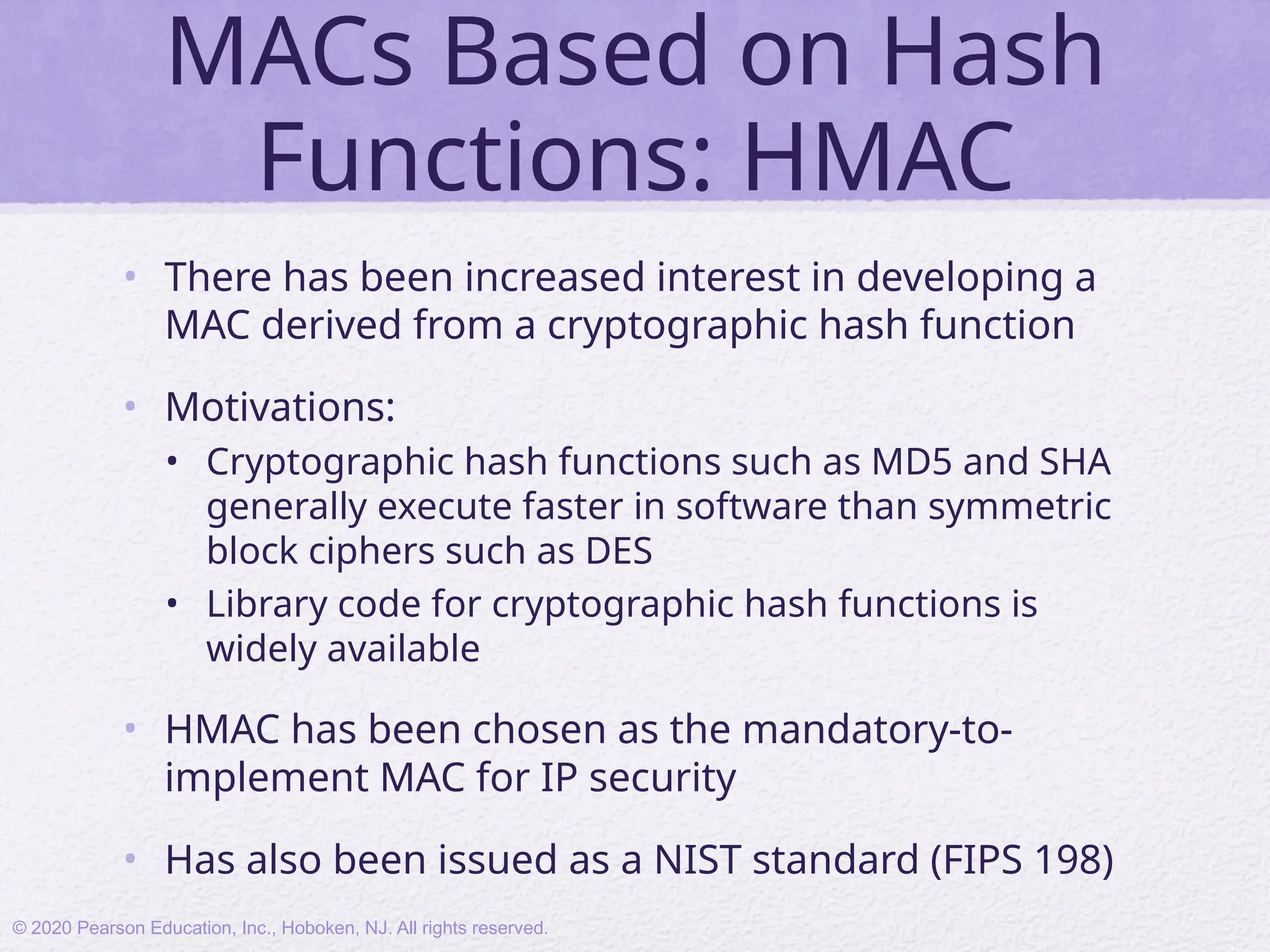 MACs Based on Hash
Functions: HMAC
• There has been increased interest in developing a
MAC derived from a cryptographic hash function
• Motivations:
• Cryptographic hash functions such as MD5 and SHA
generally execute faster in software than symmetric
block ciphers such as DES
• Library code for cryptographic hash functions is
widely available
• HMAC has been chosen as the mandatory-to-
implement MAC for IP security
• Has also been issued as a NIST standard (FIPS 198)
© 2020 Pearson Education, Inc., Hoboken, NJ. All rights reserved.
 