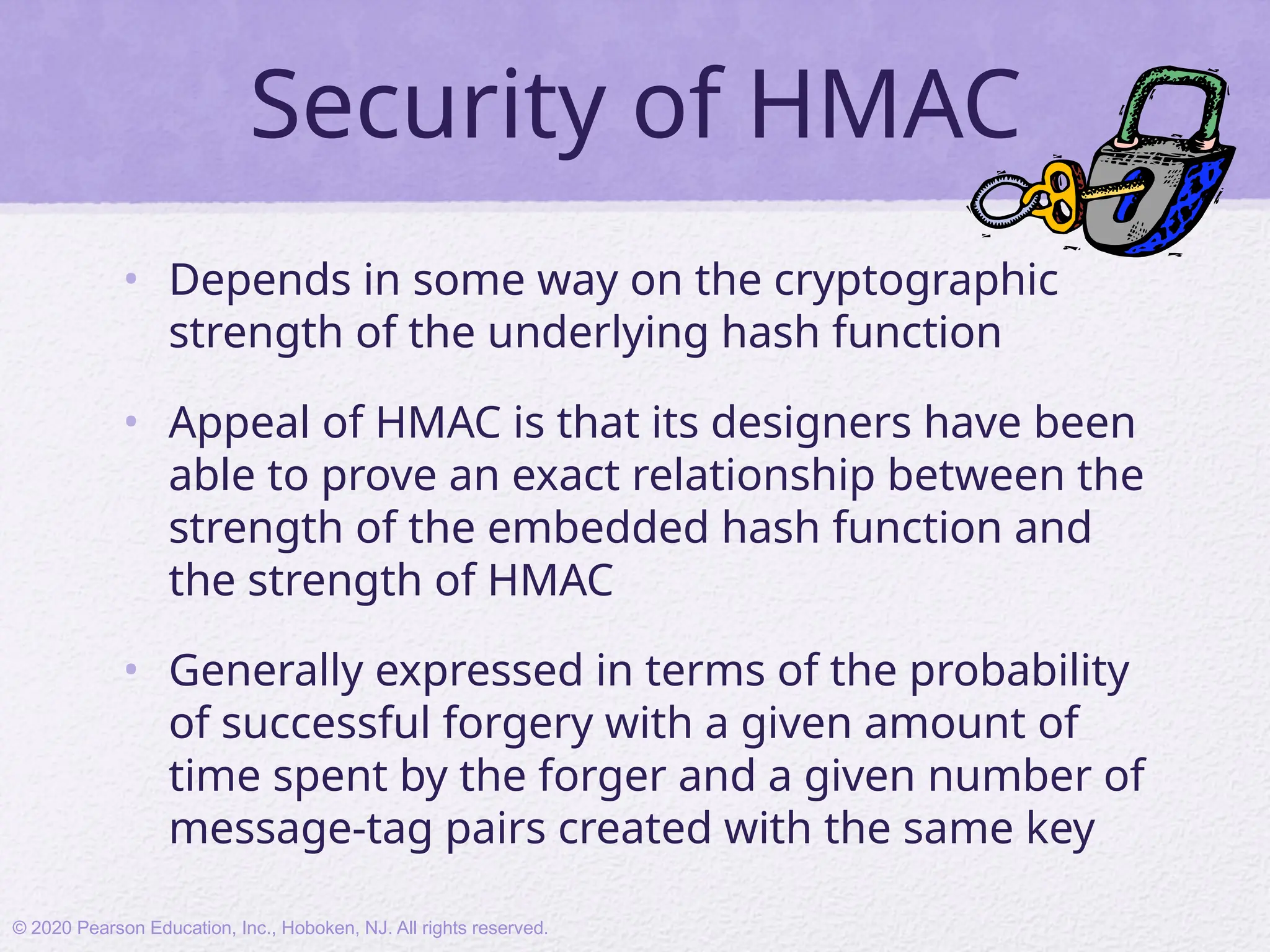 Security of HMAC
• Depends in some way on the cryptographic
strength of the underlying hash function
• Appeal of HMAC is that its designers have been
able to prove an exact relationship between the
strength of the embedded hash function and
the strength of HMAC
• Generally expressed in terms of the probability
of successful forgery with a given amount of
time spent by the forger and a given number of
message-tag pairs created with the same key
© 2020 Pearson Education, Inc., Hoboken, NJ. All rights reserved.
 