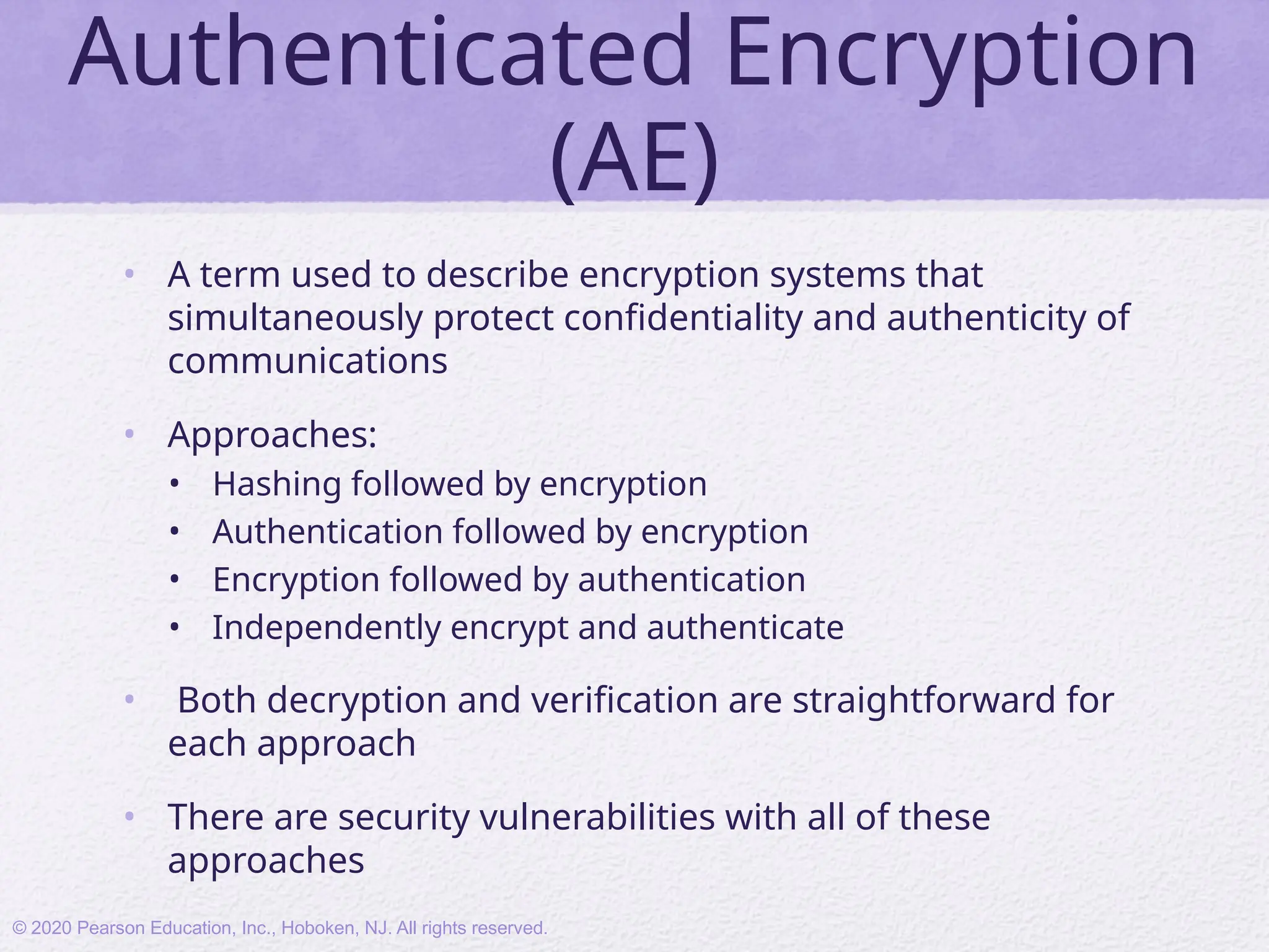 Authenticated Encryption
(AE)
• A term used to describe encryption systems that
simultaneously protect confidentiality and authenticity of
communications
• Approaches:
• Hashing followed by encryption
• Authentication followed by encryption
• Encryption followed by authentication
• Independently encrypt and authenticate
• Both decryption and verification are straightforward for
each approach
• There are security vulnerabilities with all of these
approaches
© 2020 Pearson Education, Inc., Hoboken, NJ. All rights reserved.
 