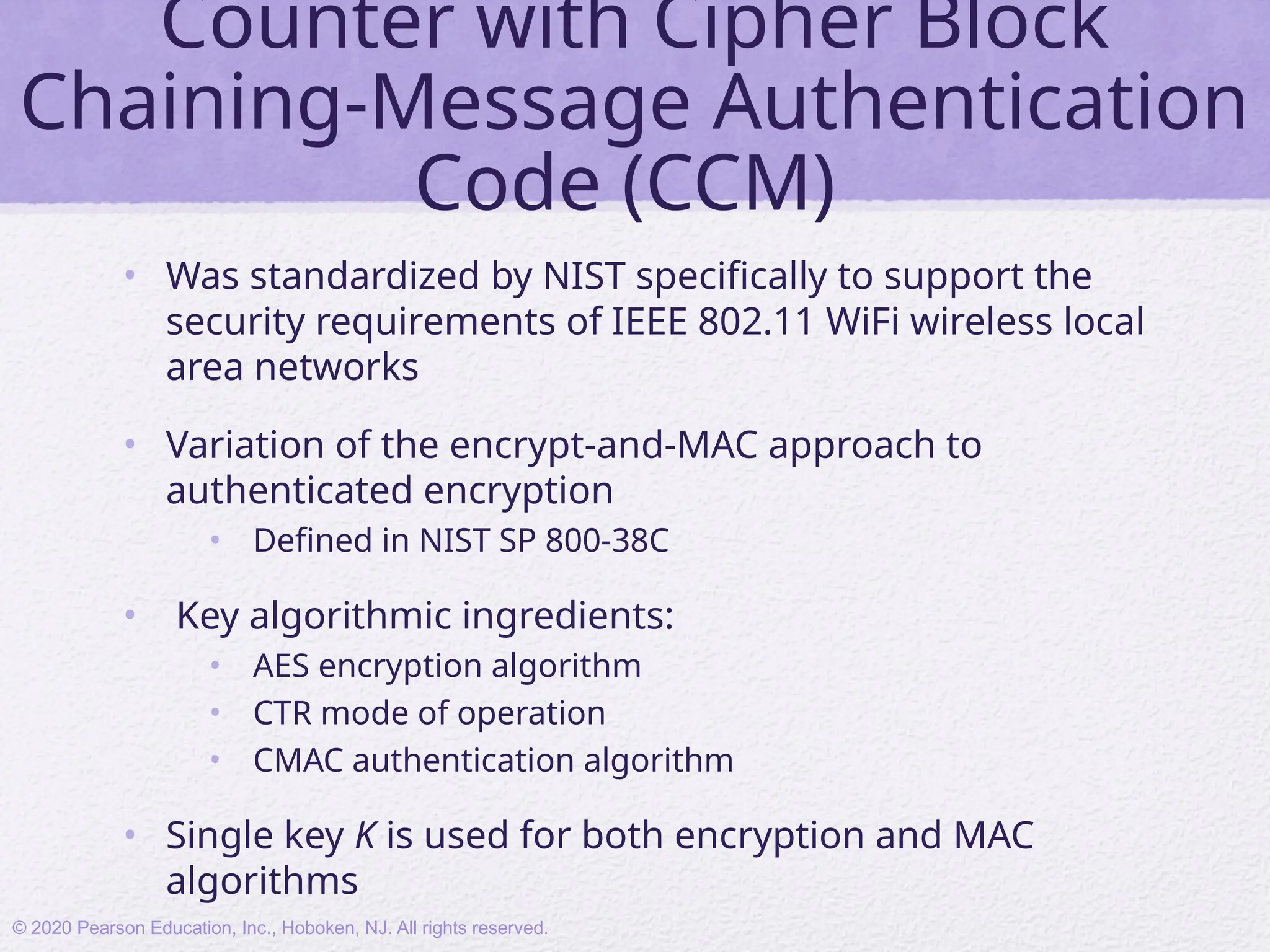 Counter with Cipher Block
Chaining-Message Authentication
Code (CCM)
• Was standardized by NIST specifically to support the
security requirements of IEEE 802.11 WiFi wireless local
area networks
• Variation of the encrypt-and-MAC approach to
authenticated encryption
• Defined in NIST SP 800-38C
• Key algorithmic ingredients:
• AES encryption algorithm
• CTR mode of operation
• CMAC authentication algorithm
• Single key K is used for both encryption and MAC
algorithms
© 2020 Pearson Education, Inc., Hoboken, NJ. All rights reserved.
 
