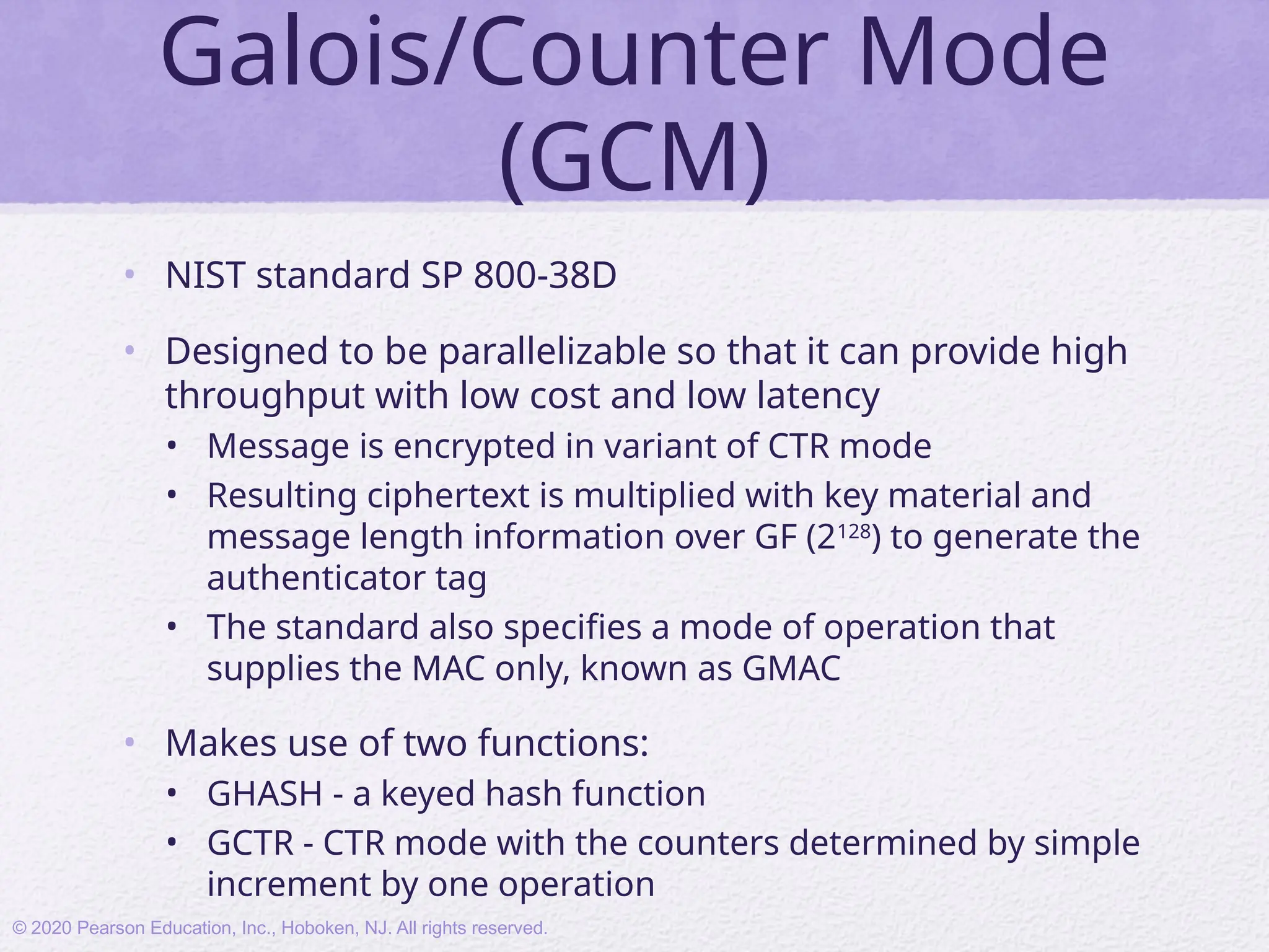Galois/Counter Mode
(GCM)
• NIST standard SP 800-38D
• Designed to be parallelizable so that it can provide high
throughput with low cost and low latency
• Message is encrypted in variant of CTR mode
• Resulting ciphertext is multiplied with key material and
message length information over GF (2128
) to generate the
authenticator tag
• The standard also specifies a mode of operation that
supplies the MAC only, known as GMAC
• Makes use of two functions:
• GHASH - a keyed hash function
• GCTR - CTR mode with the counters determined by simple
increment by one operation
© 2020 Pearson Education, Inc., Hoboken, NJ. All rights reserved.
 