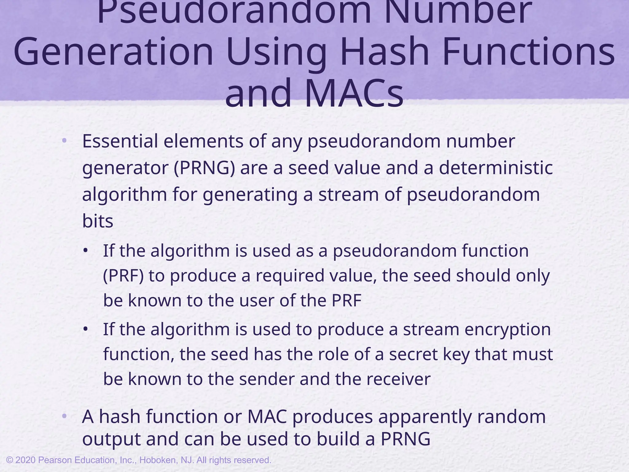 Pseudorandom Number
Generation Using Hash Functions
and MACs
• Essential elements of any pseudorandom number
generator (PRNG) are a seed value and a deterministic
algorithm for generating a stream of pseudorandom
bits
• If the algorithm is used as a pseudorandom function
(PRF) to produce a required value, the seed should only
be known to the user of the PRF
• If the algorithm is used to produce a stream encryption
function, the seed has the role of a secret key that must
be known to the sender and the receiver
• A hash function or MAC produces apparently random
output and can be used to build a PRNG
© 2020 Pearson Education, Inc., Hoboken, NJ. All rights reserved.
 
