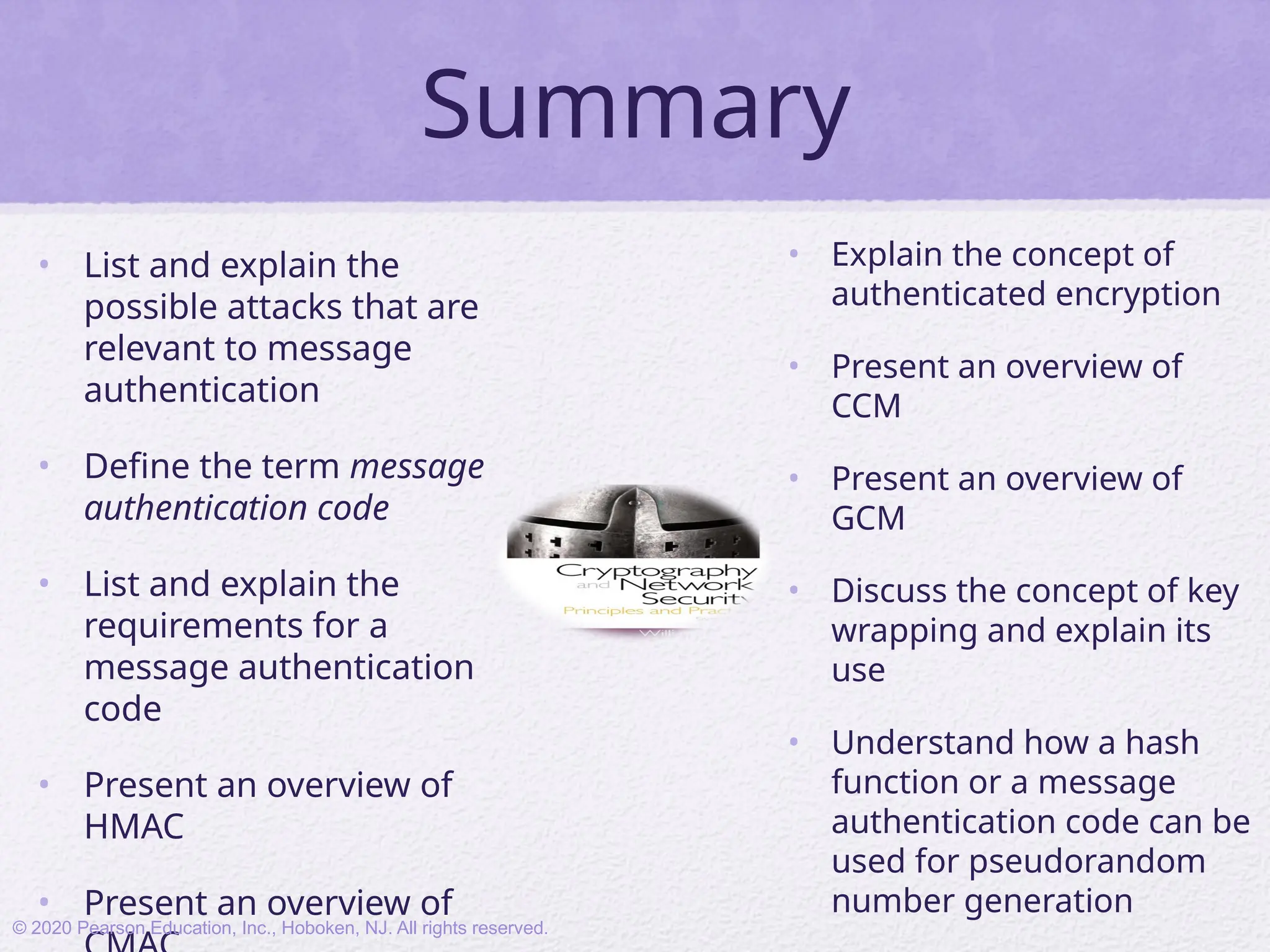 Summary
• List and explain the
possible attacks that are
relevant to message
authentication
• Define the term message
authentication code
• List and explain the
requirements for a
message authentication
code
• Present an overview of
HMAC
• Present an overview of
• Explain the concept of
authenticated encryption
• Present an overview of
CCM
• Present an overview of
GCM
• Discuss the concept of key
wrapping and explain its
use
• Understand how a hash
function or a message
authentication code can be
used for pseudorandom
number generation
© 2020 Pearson Education, Inc., Hoboken, NJ. All rights reserved.
 