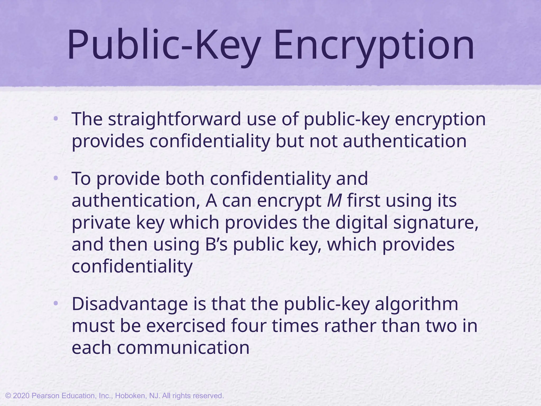Public-Key Encryption
• The straightforward use of public-key encryption
provides confidentiality but not authentication
• To provide both confidentiality and
authentication, A can encrypt M first using its
private key which provides the digital signature,
and then using B’s public key, which provides
confidentiality
• Disadvantage is that the public-key algorithm
must be exercised four times rather than two in
each communication
© 2020 Pearson Education, Inc., Hoboken, NJ. All rights reserved.
 