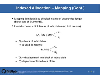 Silberschatz and Galvin199911.11Operating System Concepts Silberschatz and Galvin19995.11Operating System Concepts Silberschatz and Galvin 19994.11
11 toOperating System Concepts | Silberschatz and Galvin 1999https://github.com/syaifulahdan/ 21
Indexed Allocation – Mapping (Cont.)
• Mapping from logical to physical in a file of unbounded length
(block size of 512 words).
• Linked scheme – Link blocks of index table (no limit on size).
LA / (512 x 511)
Q1
R1
– Q1 = block of index table
– R1 is used as follows:
R1 / 512
Q2
R2
– Q2 = displacement into block of index table
– R2 displacement into block of file:
Operating System Concepts
 