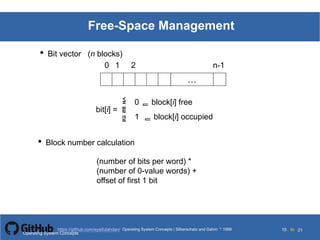 Silberschatz and Galvin199911.15Operating System Concepts Silberschatz and Galvin19995.15Operating System Concepts Silberschatz and Galvin 19994.15
15 toOperating System Concepts | Silberschatz and Galvin 1999https://github.com/syaifulahdan/ 21
Free-Space Management
• Bit vector (n blocks)
…
0 1 2 n-1
bit[i] =

0  block[i] free
1  block[i] occupied
• Block number calculation
(number of bits per word) *
(number of 0-value words) +
offset of first 1 bit
Operating System Concepts
 