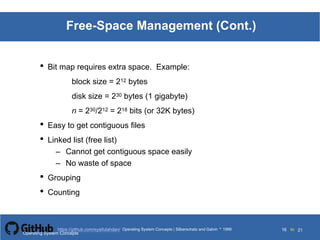 Silberschatz and Galvin199911.16Operating System Concepts Silberschatz and Galvin19995.16Operating System Concepts Silberschatz and Galvin 19994.16
16 toOperating System Concepts | Silberschatz and Galvin 1999https://github.com/syaifulahdan/ 21
Free-Space Management (Cont.)
• Bit map requires extra space. Example:
block size = 212 bytes
disk size = 230 bytes (1 gigabyte)
n = 230/212 = 218 bits (or 32K bytes)
• Easy to get contiguous files
• Linked list (free list)
– Cannot get contiguous space easily
– No waste of space
• Grouping
• Counting
Operating System Concepts
 