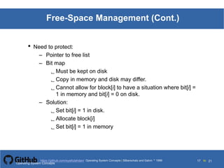Silberschatz and Galvin199911.17Operating System Concepts Silberschatz and Galvin19995.17Operating System Concepts Silberschatz and Galvin 19994.17
17 toOperating System Concepts | Silberschatz and Galvin 1999https://github.com/syaifulahdan/ 21
Free-Space Management (Cont.)
• Need to protect:
– Pointer to free list
– Bit map
 Must be kept on disk
 Copy in memory and disk may differ.
 Cannot allow for block[i] to have a situation where bit[i] =
1 in memory and bit[i] = 0 on disk.
– Solution:
 Set bit[i] = 1 in disk.
 Allocate block[i]
 Set bit[i] = 1 in memory
Operating System Concepts
 