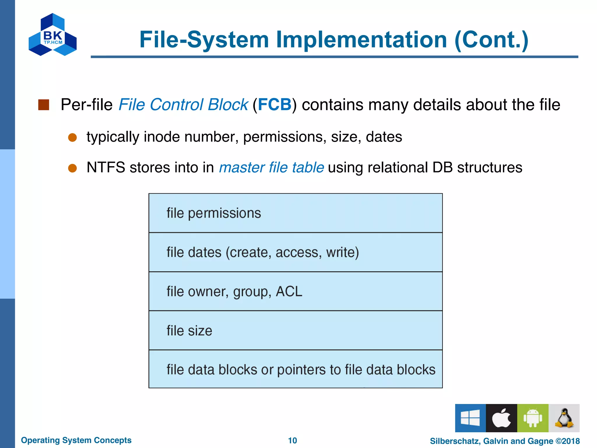 10
Operating System Concepts Silberschatz, Galvin and Gagne ©2018
File-System Implementation (Cont.)
■ Per-file File Control Block (FCB) contains many details about the file
● typically inode number, permissions, size, dates
● NTFS stores into in master file table using relational DB structures
 