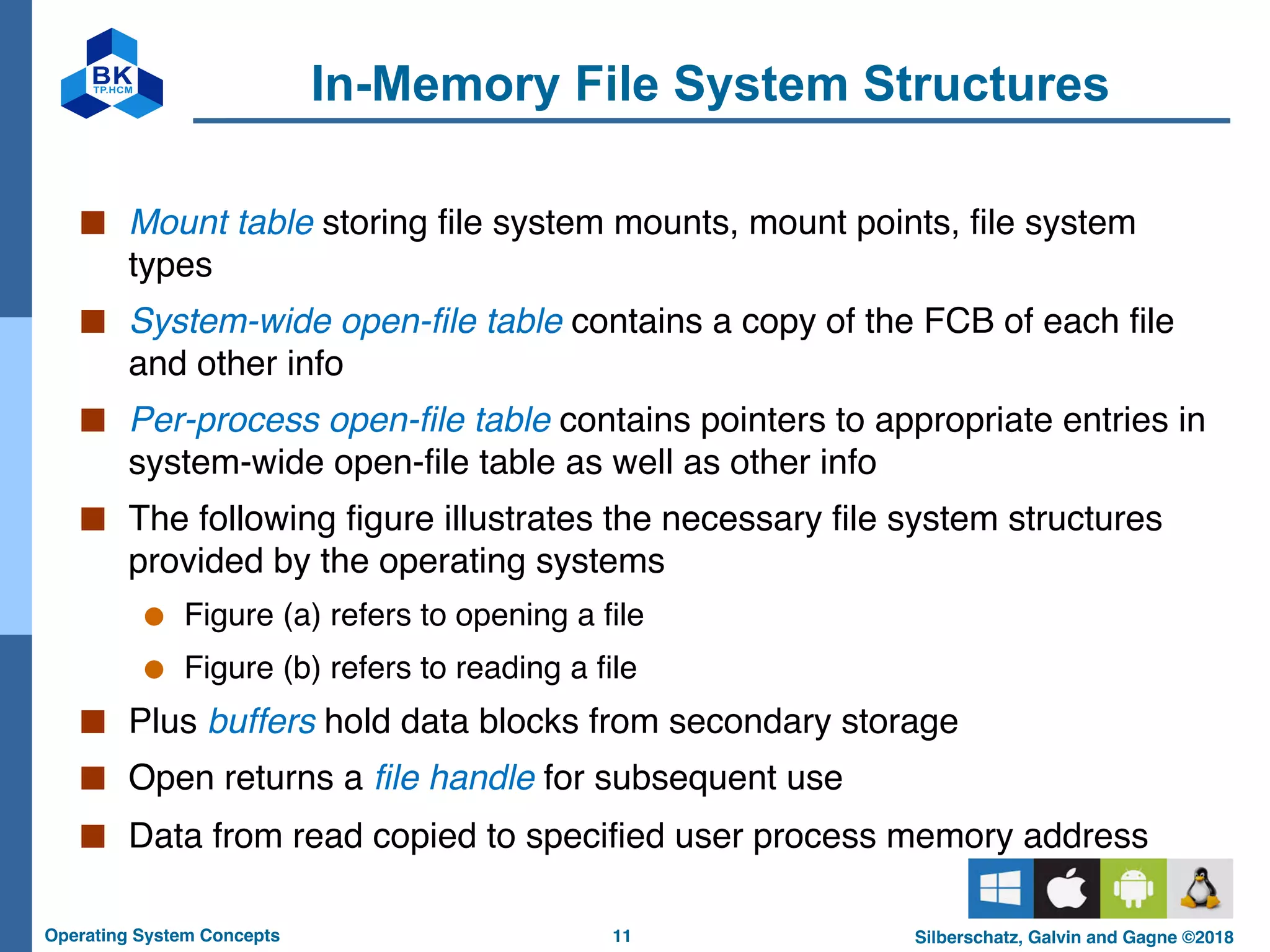 11
Operating System Concepts Silberschatz, Galvin and Gagne ©2018
In-Memory File System Structures
■ Mount table storing file system mounts, mount points, file system
types
■ System-wide open-file table contains a copy of the FCB of each file
and other info
■ Per-process open-file table contains pointers to appropriate entries in
system-wide open-file table as well as other info
■ The following figure illustrates the necessary file system structures
provided by the operating systems
● Figure (a) refers to opening a file
● Figure (b) refers to reading a file
■ Plus buffers hold data blocks from secondary storage
■ Open returns a file handle for subsequent use
■ Data from read copied to specified user process memory address
 
