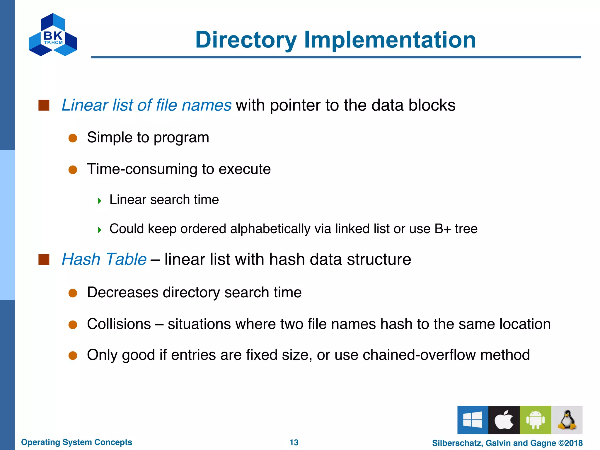 13
Operating System Concepts Silberschatz, Galvin and Gagne ©2018
Directory Implementation
■ Linear list of file names with pointer to the data blocks
● Simple to program
● Time-consuming to execute
4 Linear search time
4 Could keep ordered alphabetically via linked list or use B+ tree
■ Hash Table – linear list with hash data structure
● Decreases directory search time
● Collisions – situations where two file names hash to the same location
● Only good if entries are fixed size, or use chained-overflow method
 