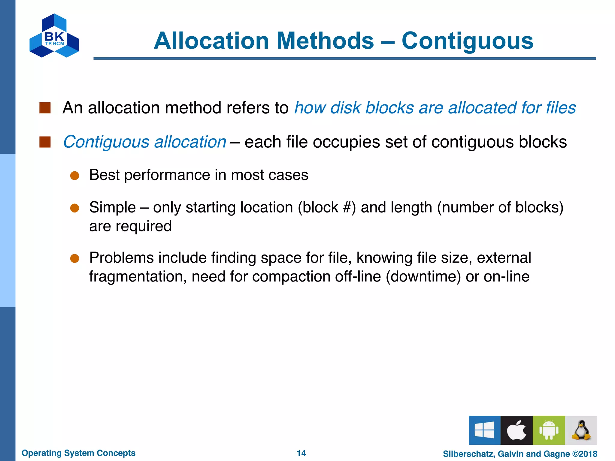 14
Operating System Concepts Silberschatz, Galvin and Gagne ©2018
Allocation Methods – Contiguous
■ An allocation method refers to how disk blocks are allocated for files
■ Contiguous allocation – each file occupies set of contiguous blocks
● Best performance in most cases
● Simple – only starting location (block #) and length (number of blocks)
are required
● Problems include finding space for file, knowing file size, external
fragmentation, need for compaction off-line (downtime) or on-line
 